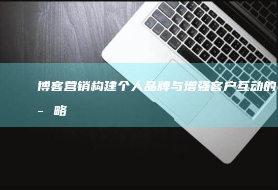 博客营销：构建个人品牌与增强客户互动的策略