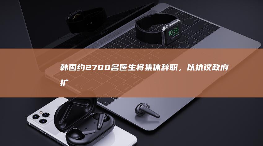 韩国约 2700 名医生将集体辞职，以抗议政府扩招高校医学生，韩国医疗系统或面临冲击，如何看待此事？